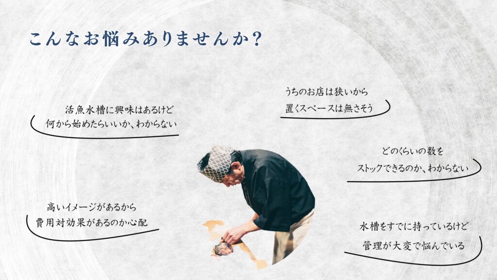 こんなお悩みはありませんか?
・活魚水槽に興味はあるけど、 何から始めたらいいか、わからない、、、
・うちのお店は狭いから置くスペースは無さそう
・高いイメージがあるから費用対効果はあるのか心配
・どのくらいの数をストックできるのか、わからない
・水槽を持っているけど、 管理が大変で悩んでいる、、、