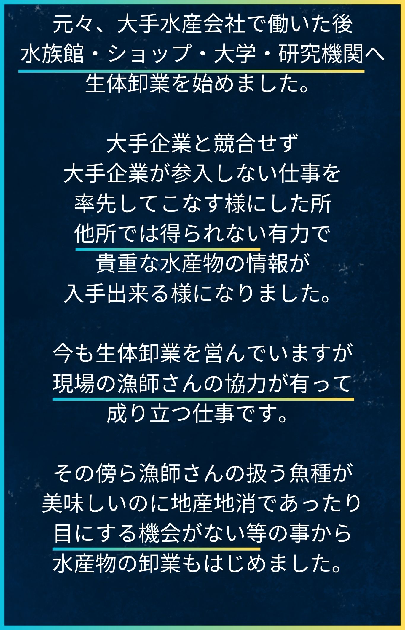 元々、大手水産会社で働いた後、水族館・ショップ・大学・研究機関への生体卸業を始めました。
小さい会社なため大手企業と競合せず、大手企業が参入しない仕事を率先してこなす様にした所、
他所では得られない有力で貴重な水産物の情報が入手出来る様になりました。
現在も生体卸業を営んでいますが、現場の漁師さんの協力が有って成り立つ仕事です。
その傍ら漁師さんの扱う魚種が、美味しいのに地産地消であったり、目にする機会がない等の事から、
水産物の卸業もはじめました。
